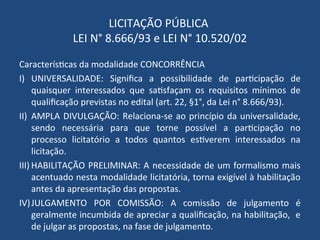 LICITAÇÃO PÚBLICA
LEI N° 8.666/93 e LEI N° 10.520/02
Características da modalidade CONCORRÊNCIA
I) UNIVERSALIDADE: Significa a possibilidade de participação de
quaisquer interessados que satisfaçam os requisitos mínimos de
qualificação previstas no edital (art. 22, §1°, da Lei n° 8.666/93).
II) AMPLA DIVULGAÇÃO: Relaciona-se ao princípio da universalidade,
sendo necessária para que torne possível a participação no
processo licitatório a todos quantos estiverem interessados na
licitação.
III) HABILITAÇÃO PRELIMINAR: A necessidade de um formalismo mais
acentuado nesta modalidade licitatória, torna exigível à habilitação
antes da apresentação das propostas.
IV)JULGAMENTO POR COMISSÃO: A comissão de julgamento é
geralmente incumbida de apreciar a qualificação, na habilitação, e
de julgar as propostas, na fase de julgamento.
 