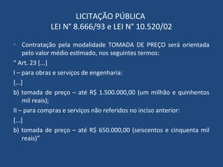 LICITAÇÃO PÚBLICA
LEI N° 8.666/93 e LEI N° 10.520/02
- Contratação pela modalidade TOMADA DE PREÇO será orientada
pelo valor médio estimado, nos seguintes termos:
“ Art. 23 [...]
I – para obras e serviços de engenharia:
[...]
b) tomada de preço – até R$ 1.500.000,00 (um milhão e quinhentos
mil reais);
II – para compras e serviços não referidos no inciso anterior:
[...]
b) tomada de preço – até R$ 650.000,00 (seiscentos e cinquenta mil
reais)”
 