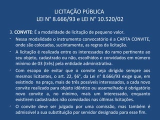LICITAÇÃO PÚBLICA
LEI N° 8.666/93 e LEI N° 10.520/02
3. CONVITE: É a modalidade de licitação de pequeno valor.
- Nessa modalidade o instrumento convocatório é a CARTA CONVITE,
onde são colocadas, sucintamente, as regras da licitação.
- A licitação é realizada entre os interessados do ramo pertinente ao
seu objeto, cadastrado ou não, escolhidos e convidados em número
mínimo de 03 (três) pela entidade administrativa.
- Com escopo de evitar que o convite seja dirigido sempre aos
mesmos licitantes, o art. 22, §6°, da Lei n° 8.666/93 exige que, em
existindo na praça, mais de três possíveis interessados, a cada novo
convite realizado para objeto idêntico ou assemelhado é obrigatório
novo convite a, no mínimo, mais um interessado, enquanto
existirem cadastrados não convidados nas últimas licitações.
- O convite deve ser julgado por uma comissão, mas também é
admissível a sua substituição por servidor designado para esse fim.
 