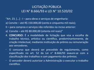 LICITAÇÃO PÚBLICA
LEI N° 8.666/93 e LEI N° 10.520/02
“Art. 23. [...] - I – para obras e serviços de engenharia:
a) Convite – até R$ 150.000,00 (cento e cinquenta mil reais);
II – para compras e serviços não referidos no inciso anterior:
a) Convite – até R$ 80.000,00 (oitenta mil reais)”
4. CONCURSO: É a modalidade de licitação que visa a escolha de
trabalho técnico, artístico ou científico, predominantemente, de
criação intelectual, mediante instituição de prêmio ou remuneração
aos vencedores.
- O concurso que deverá ser precedido de regulamento, como
especificado no art. 52 da Lei n° 8.666/93 exaure-se com a
classificação dos trabalhos e com pagamento dos prêmios.
- O vencedor deverá autorizar a Administração a executar o trabalho
científico.
 