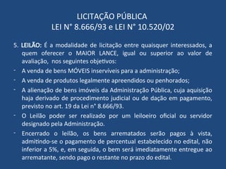 LICITAÇÃO PÚBLICA
LEI N° 8.666/93 e LEI N° 10.520/02
5. LEILÃO: É a modalidade de licitação entre quaisquer interessados, a
quem oferecer o MAIOR LANCE, igual ou superior ao valor de
avaliação, nos seguintes objetivos:
- A venda de bens MÓVEIS inservíveis para a administração;
- A venda de produtos legalmente apreendidos ou penhorados;
- A alienação de bens imóveis da Administração Pública, cuja aquisição
haja derivado de procedimento judicial ou de dação em pagamento,
previsto no art. 19 da Lei n° 8.666/93.
- O Leilão poder ser realizado por um leiloeiro oficial ou servidor
designado pela Administração.
- Encerrado o leilão, os bens arrematados serão pagos à vista,
admitindo-se o pagamento de percentual estabelecido no edital, não
inferior a 5%, e, em seguida, o bem será imediatamente entregue ao
arrematante, sendo pago o restante no prazo do edital.
 