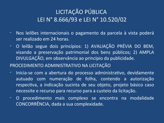 LICITAÇÃO PÚBLICA
LEI N° 8.666/93 e LEI N° 10.520/02
- Nos leilões internacionais o pagamento da parcela à vista poderá
ser realizado em 24 horas.
- O leilão segue dois princípios: 1) AVALIAÇÃO PRÉVIA DO BEM,
visando a preservação patrimonial dos bens públicos; 2) AMPLA
DIVULGAÇÃO, em observância ao princípio da publicidade.
PROCEDIMENTO ADMINISTRATIVO NA LICITAÇÃO
- Inicia-se com a abertura do processo administrativo, devidamente
autuado com numeração de folha, contendo a autorização
respectiva, a indicação sucinta de seu objeto, projeto básico caso
necessite e recurso para recurso para a custeio da licitação.
- O procedimento mais complexo se encontra na modalidade
CONCORRÊNCIA, dada a sua complexidade.
 