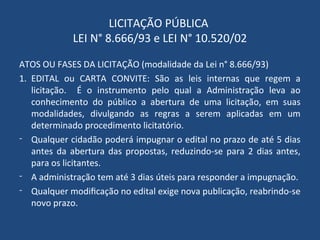 LICITAÇÃO PÚBLICA
LEI N° 8.666/93 e LEI N° 10.520/02
ATOS OU FASES DA LICITAÇÃO (modalidade da Lei n° 8.666/93)
1. EDITAL ou CARTA CONVITE: São as leis internas que regem a
licitação. É o instrumento pelo qual a Administração leva ao
conhecimento do público a abertura de uma licitação, em suas
modalidades, divulgando as regras a serem aplicadas em um
determinado procedimento licitatório.
- Qualquer cidadão poderá impugnar o edital no prazo de até 5 dias
antes da abertura das propostas, reduzindo-se para 2 dias antes,
para os licitantes.
- A administração tem até 3 dias úteis para responder a impugnação.
- Qualquer modificação no edital exige nova publicação, reabrindo-se
novo prazo.
 