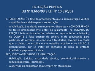 LICITAÇÃO PÚBLICA
LEI N° 8.666/93 e LEI N° 10.520/02
2. HABILITAÇÃO: É a fase do procedimento que a administração verifica
a aptidão do candidato para a contratação.
- A habilitação é realizada em momentos diversos: Na CONCORRÊNCIA
se faz-se preliminarmente antes do julgamento; na TOMADA DE
PREÇO é feita no instante do cadastro, ou seja, anterior a licitação;
no CONVITE é feita quando da escolha e da convocação para
participar do certame; no concurso é facultativa, levando em conta
que o objeto de escolha é um trabalho artístico e no LEILÃO é
desnecessária, por se tratar de alienação de bens de entrega
imediata e pagamento à vista.
REQUISITOS ANALISADOS NA HABILITAÇÃO:
- Habilitação jurídica, capacidade técnica, econômico-financeiro e
regularidade fiscal (certidões).
- A abertura da habilitação será sempre em ato público.
 