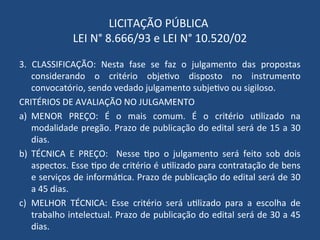 LICITAÇÃO PÚBLICA
LEI N° 8.666/93 e LEI N° 10.520/02
3. CLASSIFICAÇÃO: Nesta fase se faz o julgamento das propostas
considerando o critério objetivo disposto no instrumento
convocatório, sendo vedado julgamento subjetivo ou sigiloso.
CRITÉRIOS DE AVALIAÇÃO NO JULGAMENTO
a) MENOR PREÇO: É o mais comum. É o critério utilizado na
modalidade pregão. Prazo de publicação do edital será de 15 a 30
dias.
b) TÉCNICA E PREÇO: Nesse tipo o julgamento será feito sob dois
aspectos. Esse tipo de critério é utilizado para contratação de bens
e serviços de informática. Prazo de publicação do edital será de 30
a 45 dias.
c) MELHOR TÉCNICA: Esse critério será utilizado para a escolha de
trabalho intelectual. Prazo de publicação do edital será de 30 a 45
dias.
 