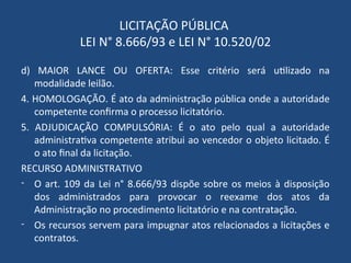 LICITAÇÃO PÚBLICA
LEI N° 8.666/93 e LEI N° 10.520/02
d) MAIOR LANCE OU OFERTA: Esse critério será utilizado na
modalidade leilão.
4. HOMOLOGAÇÃO. É ato da administração pública onde a autoridade
competente confirma o processo licitatório.
5. ADJUDICAÇÃO COMPULSÓRIA: É o ato pelo qual a autoridade
administrativa competente atribui ao vencedor o objeto licitado. É
o ato final da licitação.
RECURSO ADMINISTRATIVO
- O art. 109 da Lei n° 8.666/93 dispõe sobre os meios à disposição
dos administrados para provocar o reexame dos atos da
Administração no procedimento licitatório e na contratação.
- Os recursos servem para impugnar atos relacionados a licitações e
contratos.
 