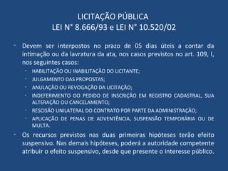 LICITAÇÃO PÚBLICA
LEI N° 8.666/93 e LEI N° 10.520/02
- Devem ser interpostos no prazo de 05 dias úteis a contar da
intimação ou da lavratura da ata, nos casos previstos no art. 109, I,
nos seguintes casos:
- HABILITAÇÃO OU INABILITAÇÃO DO LICITANTE;
- JULGAMENTO DAS PROPOSTAS;
- ANULAÇÃO OU REVOGAÇÃO DA LICITAÇÃO;
- INDEFERIMENTO DO PEDIDO DE INSCRIÇÃO EM REGISTRO CADASTRAL, SUA
ALTERAÇÃO OU CANCELAMENTO;
- RESCISÃO UNILATERAL DO CONTRATO POR PARTE DA ADMINISTRAÇÃO;
- APLICAÇÃO DE PENAS DE ADVENTÊNCIA, SUSPENSÃO TEMPORÁRIA OU DE
MULTA.
- Os recursos previstos nas duas primeiras hipóteses terão efeito
suspensivo. Nas demais hipóteses, poderá a autoridade competente
atribuir o efeito suspensivo, desde que presente o interesse público.
 