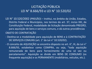 LICITAÇÃO PÚBLICA
LEI N° 8.666/93 e LEI N° 10.520/02
LEI N° 10.520/2002 (PREGÃO) – Institui, no âmbito da União, Estados,
Distrito Federal e Municípios, nos termos do art. 37, inciso XXI, da
Constituição Federal, modalidade de licitação denominada PREGÃO,
para aquisição de bens e serviços comuns, e dá outras providências
OBJETO DE CONTRATAÇÃO
- Destina-se a modalidade para aquisição de BENS e à CONTRATAÇÃO
DE SERVIÇOS COMUNS (art. 1° da Lei n° 10.520/02).
- O conceito de AQUISIÇÃO se encontra disposto no art. 6°, III, da Lei n°
8.666/93, estabelece como COMPRA, ou seja, “toda aquisição
remunerada de bens para fornecimento de uma só vez ou
parcelamento”. Aquisição se divide em BENS DE CONSUMO (os
frequente aquisição) e os PERMANENTE (mobiliários, veículos, etc.).
 