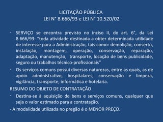 LICITAÇÃO PÚBLICA
LEI N° 8.666/93 e LEI N° 10.520/02
- SERVIÇO se encontra previsto no inciso II, do art. 6°, da Lei
8.666/93: “toda atividade destinada a obter determinada utilidade
de interesse para a Administração, tais como: demolição, conserto,
instalação, montagem, operação, conservação, reparação,
adaptação, manutenção, transporte, locação de bens publicidade,
seguro ou trabalhos técnico-profissionais”
- Os serviços comuns possui diversas naturezas, entre as quais, as de
apoio administrativo, hospitalares, conservação e limpeza,
vigilância, transporte, informática e hotelaria.
RESUMO DO OBJETO DE CONTRATAÇÃO
- Destina-se à aquisição de bens e serviços comuns, qualquer que
seja o valor estimado para a contratação.
- A modalidade utilizada no pregão é o MENOR PREÇO.
 