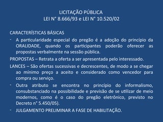 LICITAÇÃO PÚBLICA
LEI N° 8.666/93 e LEI N° 10.520/02
CARACTERÍSTICAS BÁSICAS
- A particularidade especial do pregão é a adoção do princípio da
ORALIDADE, quando os participantes poderão oferecer as
propostas verbalmente na sessão pública.
PROPOSTAS – Retrata a oferta a ser apresentada pelo interessado.
LANCES – São ofertas sucessivas e decrescentes, de modo a se chegar
ao mínimo preço a aceito e considerado como vencedor para
compra ou serviço.
- Outra atributo se encontra no princípio do informalismo,
consubstanciado na possibilidade e previsão de se utilizar de meio
modernos, como é o caso do pregão eletrônico, previsto no
Decreto n° 5.450/05).
- JULGAMENTO PRELIMINAR A FASE DE HABILITAÇÃO.
 
