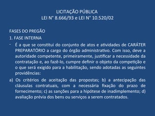 LICITAÇÃO PÚBLICA
LEI N° 8.666/93 e LEI N° 10.520/02
FASES DO PREGÃO
1. FASE INTERNA
- É a que se constitui do conjunto de atos e atividades de CARÁTER
PREPARATÓRIO a cargo do órgão administrativo. Com isso, deve a
autoridade competente, primeiramente, justificar a necessidade da
contratação e, ao fazê-lo, cumpre definir o objeto da competição e
o que será exigido para a habilitação, sendo adotadas as seguintes
providências:
a) Os critérios de aceitação das propostas; b) a antecipação das
cláusulas contratuais, com a necessária fixação do prazo de
fornecimento; c) as sanções para a hipótese de inadimplemento; d)
avaliação prévia dos bens ou serviços a serem contratados.
 