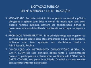 LICITAÇÃO PÚBLICA
LEI N° 8.666/93 e LEI N° 10.520/02
5. MORALIDADE: Por este princípio fica o gestor ou servidor público
obrigados a agirem com ética e moral, de modo que seus atos,
quanto homens públicos, possam ser considerados dignos de
possuírem uma conduta ilibada condizente com o que se espera a
lei
6. PROBIDADE ADMINISTRATIVA: Este princípio exige que o gestor ou
servidor público paute seus atos amparados na Lei e no estatuto,
evitando, com isso, qualquer ato atentatório contra a
Administração Pública.
7. VINCULAÇÃO AO INSTRUMENTO CONVOCATÓRIO (EDITAL OU
CARTA CONVITE): Este princípio obriga tanto à Administração
quanto os participantes a observarem os ditames do EDITAL ou da
CARTA CONVITE, sob pena de nulidade. O edital e a carta convite
são as regras internas da licitação.
 