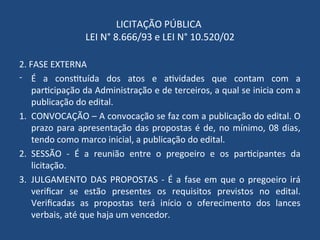 LICITAÇÃO PÚBLICA
LEI N° 8.666/93 e LEI N° 10.520/02
2. FASE EXTERNA
- É a constituída dos atos e atividades que contam com a
participação da Administração e de terceiros, a qual se inicia com a
publicação do edital.
1. CONVOCAÇÃO – A convocação se faz com a publicação do edital. O
prazo para apresentação das propostas é de, no mínimo, 08 dias,
tendo como marco inicial, a publicação do edital.
2. SESSÃO - É a reunião entre o pregoeiro e os participantes da
licitação.
3. JULGAMENTO DAS PROPOSTAS - É a fase em que o pregoeiro irá
verificar se estão presentes os requisitos previstos no edital.
Verificadas as propostas terá início o oferecimento dos lances
verbais, até que haja um vencedor.
 
