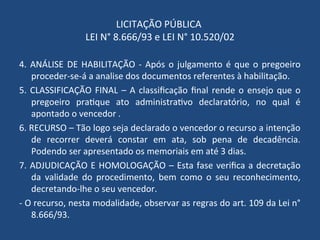 LICITAÇÃO PÚBLICA
LEI N° 8.666/93 e LEI N° 10.520/02
4. ANÁLISE DE HABILITAÇÃO - Após o julgamento é que o pregoeiro
proceder-se-á a analise dos documentos referentes à habilitação.
5. CLASSIFICAÇÃO FINAL – A classificação final rende o ensejo que o
pregoeiro pratique ato administrativo declaratório, no qual é
apontado o vencedor .
6. RECURSO – Tão logo seja declarado o vencedor o recurso a intenção
de recorrer deverá constar em ata, sob pena de decadência.
Podendo ser apresentado os memoriais em até 3 dias.
7. ADJUDICAÇÃO E HOMOLOGAÇÃO – Esta fase verifica a decretação
da validade do procedimento, bem como o seu reconhecimento,
decretando-lhe o seu vencedor.
- O recurso, nesta modalidade, observar as regras do art. 109 da Lei n°
8.666/93.
 