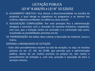 LICITAÇÃO PÚBLICA
LEI N° 8.666/93 e LEI N° 10.520/02
8. JULGAMENTO OBJETIVO: Visa afastar a discricionariedade na escolha da
proposta, o qual obriga os julgadores ou pregoeiros a se aterem aos
critérios objetivos prefixados no edital ou carta convite.
9. ADJUDICAÇÃO COMPULSÓRIA: Por este princípio fica a administração
obrigada a contratar com o vencedor do certame licitatório, impedindo,
com isso, que a licitação tenha um vencedor e o contratado seja outro,
ressalvadas as possibilidades previstas em lei.
10. PADRONIZAÇÃO: No edital, deve colocar a descrição do material, nunca a
marca.
DISPENSA e INEXIBILIDADE DE LICITAÇÃO
- Estes dois procedimentos recaem na vala da exceção, ou seja, na ressalva
prevista no art. 37, XXI, da CF/88, que permite que a administração
pública, diante de um motivo previsto na própria lei, não realize o
procedimento de licitação e, com isso, proceda à aquisição de bens e
serviços comuns.
 