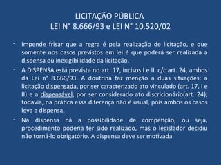 LICITAÇÃO PÚBLICA
LEI N° 8.666/93 e LEI N° 10.520/02
- Impende frisar que a regra é pela realização de licitação, e que
somente nos casos previstos em lei é que poderá ser realizada a
dispensa ou inexigibilidade da licitação.
- A DISPENSA está prevista no art. 17, incisos I e II c/c art. 24, ambos
da Lei n° 8.666/93. A doutrina faz menção a duas situações: a
licitação dispensada, por ser caracterizado ato vinculado (art. 17, I e
II) e a dispensável, por ser considerado ato discricionário(art. 24);
todavia, na prática essa diferença não é usual, pois ambos os casos
leva a dispensa.
- Na dispensa há a possibilidade de competição, ou seja,
procedimento poderia ter sido realizado, mas o legislador decidiu
não torná-lo obrigatório. A dispensa deve ser motivada
 