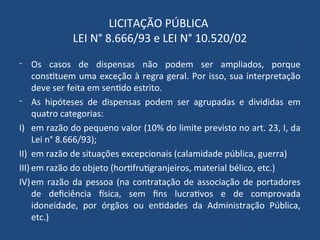 LICITAÇÃO PÚBLICA
LEI N° 8.666/93 e LEI N° 10.520/02
- Os casos de dispensas não podem ser ampliados, porque
constituem uma exceção à regra geral. Por isso, sua interpretação
deve ser feita em sentido estrito.
- As hipóteses de dispensas podem ser agrupadas e divididas em
quatro categorias:
I) em razão do pequeno valor (10% do limite previsto no art. 23, I, da
Lei n° 8.666/93);
II) em razão de situações excepcionais (calamidade pública, guerra)
III) em razão do objeto (hortifrutigranjeiros, material bélico, etc.)
IV)em razão da pessoa (na contratação de associação de portadores
de deficiência física, sem fins lucrativos e de comprovada
idoneidade, por órgãos ou entidades da Administração Pública,
etc.)
 