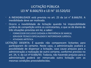 LICITAÇÃO PÚBLICA
LEI N° 8.666/93 e LEI N° 10.520/02
- A INEXIGIBILIDADE está prevista no art. 25 da Lei n° 8.666/93. A
inexibilidade deve ser motivada.
- Ocorre a inexibilidade de licitação quando há impossibilidade
jurídica de competição entre os contratantes, o que se dá diante de
três situações previstas em lei, a saber:
- FORNECEDOR EXCLUSIVO (VEDADA A PREFERÊNCIA DE MARCA)
- SERVIDOR TÉCNICO ESPECIALIZADO E NOTORIEDADE JURÍDICA;
- ATIVIDADE ARTÍSTICA.
LICITAÇÃO DESERTA: É quando não comparecem licitantes para
participarem do certame. Neste caso, a administração avaliará a
possibilidade de dispensar a licitação, caso cause prejuízo para a
administração a realização de outro certame, conforme previsto no
art. 24, V, da Lei nº 8.666/93. Todavia, não havendo prejuízo para a
administração poderá ser remarcada outra licitação com as
mesmas condições preestabelecidas.
 