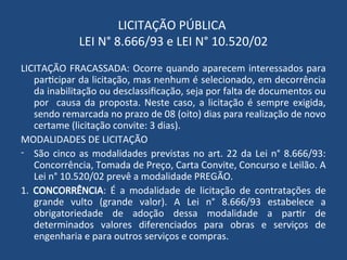 LICITAÇÃO PÚBLICA
LEI N° 8.666/93 e LEI N° 10.520/02
LICITAÇÃO FRACASSADA: Ocorre quando aparecem interessados para
participar da licitação, mas nenhum é selecionado, em decorrência
da inabilitação ou desclassificação, seja por falta de documentos ou
por causa da proposta. Neste caso, a licitação é sempre exigida,
sendo remarcada no prazo de 08 (oito) dias para realização de novo
certame (licitação convite: 3 dias).
MODALIDADES DE LICITAÇÃO
- São cinco as modalidades previstas no art. 22 da Lei n° 8.666/93:
Concorrência, Tomada de Preço, Carta Convite, Concurso e Leilão. A
Lei n° 10.520/02 prevê a modalidade PREGÃO.
1. CONCORRÊNCIA: É a modalidade de licitação de contratações de
grande vulto (grande valor). A Lei n° 8.666/93 estabelece a
obrigatoriedade de adoção dessa modalidade a partir de
determinados valores diferenciados para obras e serviços de
engenharia e para outros serviços e compras.
 