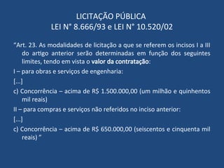 LICITAÇÃO PÚBLICA
LEI N° 8.666/93 e LEI N° 10.520/02
“Art. 23. As modalidades de licitação a que se referem os incisos I a III
do artigo anterior serão determinadas em função dos seguintes
limites, tendo em vista o valor da contratação:
I – para obras e serviços de engenharia:
[...]
c) Concorrência – acima de R$ 1.500.000,00 (um milhão e quinhentos
mil reais)
II – para compras e serviços não referidos no inciso anterior:
[...]
c) Concorrência – acima de R$ 650.000,00 (seiscentos e cinquenta mil
reais) ”
 