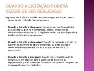 Segundo a Lei 8.666/93, há três situações em que a licitação poderá
deixar de ser realizada. São as seguintes:
 Quando a licitação é dispensada: Nos casos em que há condições
para realizá-la, pois há a competição, porém, em função de
determinadas circunstâncias, o legislador achou por bem dispensá-la,
tendo em vista interesses públicos.
 Quando a licitação é dispensável: Quando os custos do processo for
superior ao benefício do objeto ou serviço, ou ainda quando a
demora da realização da licitação acarretar na ineficácia da
contratação.
 Quando a licitação é inexigível: Quando houver inviabilidade de
competição, em especial para a aquisição de materiais ou
equipamentos que só podem ser fornecidos por produtor, empresa ou
responsável comercial exclusivo.
 