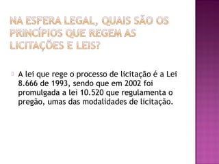  A lei que rege o processo de licitação é a Lei
8.666 de 1993, sendo que em 2002 foi
promulgada a lei 10.520 que regulamenta o
pregão, umas das modalidades de licitação.
 
