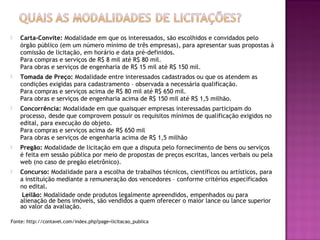  Carta-Convite: Modalidade em que os interessados, são escolhidos e convidados pelo
órgão público (em um número mínimo de três empresas), para apresentar suas propostas à
comissão de licitação, em horário e data pré-definidos.
Para compras e serviços de R$ 8 mil até R$ 80 mil.
Para obras e serviços de engenharia de R$ 15 mil até R$ 150 mil.
 Tomada de Preço: Modalidade entre interessados cadastrados ou que os atendem as
condições exigidas para cadastramento – observada a necessária qualificação.
Para compras e serviços acima de R$ 80 mil até R$ 650 mil.
Para obras e serviços de engenharia acima de R$ 150 mil até R$ 1,5 milhão.
 Concorrência: Modalidade em que quaisquer empresas interessadas participam do
processo, desde que comprovem possuir os requisitos mínimos de qualificação exigidos no
edital, para execução do objeto.
Para compras e serviços acima de R$ 650 mil
Para obras e serviços de engenharia acima de R$ 1,5 milhão
 Pregão: Modalidade de licitação em que a disputa pelo fornecimento de bens ou serviços
é feita em sessão pública por meio de propostas de preços escritas, lances verbais ou pela
web (no caso de pregão eletrônico).
 Concurso: Modalidade para a escolha de trabalhos técnicos, científicos ou artísticos, para
a instituição mediante a remuneração dos vencedores – conforme critérios especificados
no edital.
Leilão: Modalidade onde produtos legalmente apreendidos, empenhados ou para
alienação de bens imóveis, são vendidos a quem oferecer o maior lance ou lance superior
ao valor da avaliação.
Fonte: http://contavel.com/index.php?page=licitacao_publica
 