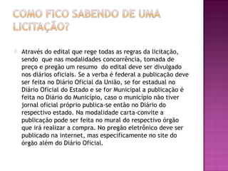  Através do edital que rege todas as regras da licitação,
sendo que nas modalidades concorrência, tomada de
preço e pregão um resumo do edital deve ser divulgado
nos diários oficiais. Se a verba é federal a publicação deve
ser feita no Diário Oficial da União, se for estadual no
Diário Oficial do Estado e se for Municipal a publicação é
feita no Diário do Município, caso o município não tiver
jornal oficial próprio publica-se então no Diário do
respectivo estado. Na modalidade carta-convite a
publicação pode ser feita no mural do respectivo órgão
que irá realizar a compra. No pregão eletrônico deve ser
publicado na internet, mas especificamente no site do
órgão além do Diário Oficial.
 