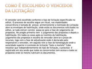  O vencedor será escolhido conforme o tipo de licitação especificado no
edital. O processo de escolha segue um ritual, nas modalidades
concorrência e tomada de preços primeiramente a Comissão de Licitação
abre os envelopes de habilitação, onde estão os documentos solicitados no
edital, se tudo estiver correto passa-se para a fase de julgamento de
propostas. No pregão primeiro vem o julgamento das propostas e depois a
habilitação. Em todos os casos após os tramites da habilitação,
julgamento das propostas e escolha do vencedor abre-se o prazo de
recursos, logo vem a fase de adjudicação onde é declarado pelo
responsável o vencedor, em seguida vem a fase da homologação onde o
autoridade superior à comissão de licitação “bate o martelo” Cabe
ressaltar que independentemente do tipo de licitação, o processo é
registrado em ata sendo que todos os concorrentes tem acesso a todas as
propostas onde os mesmo rubricam os documentos.
 