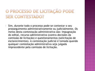  Sim, durante todo o processo pode-se contestar o seu
prosseguimento administrativamente ou judicialmente. Os
meios desta contestação administrativa são: impugnação
do edital, recurso administrativo (contra decisões da
comissão de licitação) e questionamentos (solicitação de
esclarecimentos). A contestação judicial é tomada quando
qualquer contestação administrativa seja julgada
improcedente pela comissão de licitação.
 