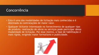 Concorrência
• Esta é uma das modalidades de licitação mais conhecidas e é
destinada às contratações de maior valor.
• Qualquer licitante interessado no fornecimento de qualquer tipo
de produto, realização de obras ou serviços pode participar dessa
modalidade de licitação. Por esse motivo, a fase de habilitação é
mais rígida, exigindo maior formalismo e publicidade.
 