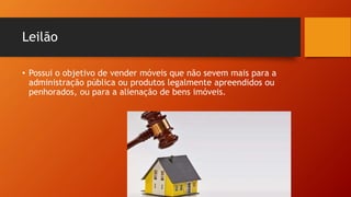 Leilão
• Possui o objetivo de vender móveis que não sevem mais para a
administração pública ou produtos legalmente apreendidos ou
penhorados, ou para a alienação de bens imóveis.
 