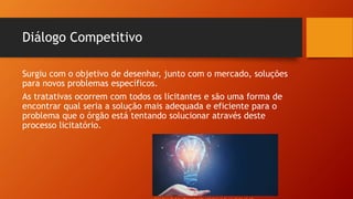 Diálogo Competitivo
Surgiu com o objetivo de desenhar, junto com o mercado, soluções
para novos problemas específicos.
As tratativas ocorrem com todos os licitantes e são uma forma de
encontrar qual seria a solução mais adequada e eficiente para o
problema que o órgão está tentando solucionar através deste
processo licitatório.
 