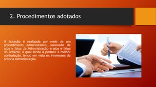2. Procedimentos adotados
A licitação é realizada por meio de um
procedimento administrativo, sucessão de
atos e fatos da Administração e atos e fatos
do licitante, o qual tende a permitir a melhor
contratação, tendo em vista os interesses da
própria Administração.
 