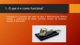1. O que é e como funciona?
• Licitação é o processo por meio do qual a Administração Pública
realiza a contratação de obras, serviços, compra de produtos,
locação e alienações.
 