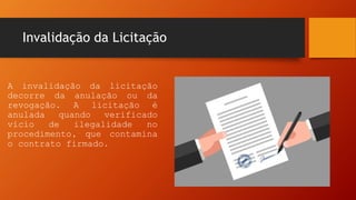 Invalidação da Licitação
A invalidação da licitação
decorre da anulação ou da
revogação. A licitação é
anulada quando verificado
vício de ilegalidade no
procedimento, que contamina
o contrato firmado.
 