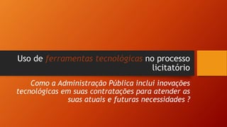 Uso de ferramentas tecnológicas no processo
licitatório
Como a Administração Pública inclui inovações
tecnológicas em suas contratações para atender as
suas atuais e futuras necessidades ?
 