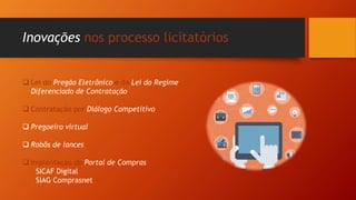 Inovações nos processo licitatórios
 Lei do Pregão Eletrônico e da Lei do Regime
Diferenciado de Contratação
 Contratação por Diálogo Competitivo
 Pregoeiro virtual
 Robôs de lances
 Implantação do Portal de Compras
SICAF Digital
SIAG Comprasnet
 