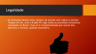 Legalidade
• As licitações devem estar sempre de acordo com regras e normas
fixadas em lei. A lei n 8.666/93 rege todos os processos licitatórios
realizados no Brasil. Essa lei é complementada por outras leis,
decretos e normas, quando necessário.
 
