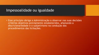 Impessoalidade ou igualdade
• Esse princípio obriga a Administração a observar nas suas decisões
critérios objetivos previamente estabelecidos, afastando a
discricionariedade e o subjetivismo na condução dos
procedimentos das licitações.
 