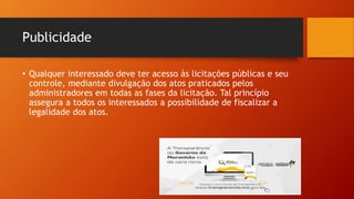 Publicidade
• Qualquer interessado deve ter acesso às licitações públicas e seu
controle, mediante divulgação dos atos praticados pelos
administradores em todas as fases da licitação. Tal princípio
assegura a todos os interessados a possibilidade de fiscalizar a
legalidade dos atos.
Esta Foto de Autor Desconhecido está licenciado em CC BY
 