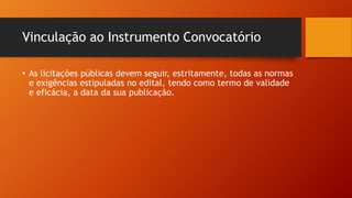 Vinculação ao Instrumento Convocatório
• As licitações públicas devem seguir, estritamente, todas as normas
e exigências estipuladas no edital, tendo como termo de validade
e eficácia, a data da sua publicação.
 