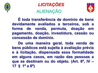 É toda transferência de domínio de bens
devidamente avaliados a terceiros, sob a
forma de venda, permuta, doação em
pagamento, doação, investidura, cessão ou
concessão de domínio.
De uma maneira geral, toda venda de
bens públicos está sujeita à avaliação prévia
e à licitação, dispensada essa formalidade
em alguns casos, em razão das pessoas a
que se destinam ou do objeto. (Art. 6º, IV –
17 § 1º a 6º)
LICITAÇÕES
ALIENAÇÃO
 