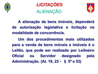 A alienação de bens imóveis, dependerá
de autorização legislativa e licitação na
modalidade de concorrência.
Um dos procedimentos mais utilizados
para a venda de bens móveis e imóveis é o
Leilão, que pode ser realizado por Leiloeiro
Oficial ou Servidor designado pela
Administração. (At. 19, 22 - § 5º e 53)
LICITAÇÕES
ALIENAÇÃO
 