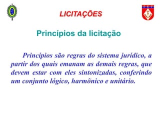 Princípios da licitação
Princípios são regras do sistema jurídico, a
partir dos quais emanam as demais regras, que
devem estar com eles sintonizadas, conferindo
um conjunto lógico, harmônico e unitário.
LICITAÇÕES
 