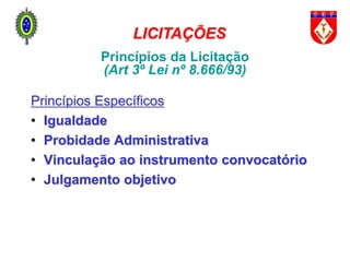 Princípios da Licitação
(Art 3º Lei nº 8.666/93)
Princípios Específicos
• Igualdade
• Probidade Administrativa
• Vinculação ao instrumento convocatório
• Julgamento objetivo
LICITAÇÕES
 