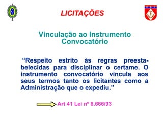 Vinculação ao Instrumento
Convocatório
“Respeito estrito às regras preesta-
belecidas para disciplinar o certame. O
instrumento convocatório vincula aos
seus termos tanto os licitantes como a
Administração que o expediu.”
Art 41 Lei nº 8.666/93
LICITAÇÕES
 