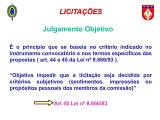 Julgamento Objetivo
É o princípio que se baseia no critério indicado no
instrumento convocatório e nos termos específicos das
propostas ( art. 44 e 45 da Lei nº 8.666/93 ).
“Objetiva impedir que a licitação seja decidida por
critérios subjetivos (sentimentos, impressões ou
propósitos pessoais dos membros da comissão)”
Art 45 Lei nº 8.666/93
LICITAÇÕES
 