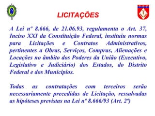 LICITAÇÕES
A Lei nº 8.666, de 21.06.93, regulamenta o Art. 37,
Inciso XXI da Constituição Federal, instituiu normas
para Licitações e Contratos Administrativos,
pertinentes a Obras, Serviços, Compras, Alienações e
Locações no âmbito dos Poderes da União (Executivo,
Legislativo e Judiciário) dos Estados, do Distrito
Federal e dos Municípios.
Todas as contratações com terceiros serão
necessariamente precedidas de Licitação, ressalvadas
as hipóteses previstas na Lei nº 8.666/93 (Art. 2º)
 