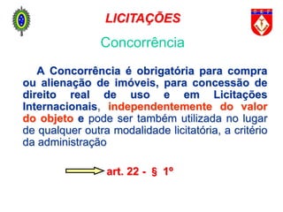 A Concorrência é obrigatória para compra
ou alienação de imóveis, para concessão de
direito real de uso e em Licitações
Internacionais, independentemente do valor
do objeto e pode ser também utilizada no lugar
de qualquer outra modalidade licitatória, a critério
da administração
art. 22 - § 1º
Concorrência
LICITAÇÕES
 